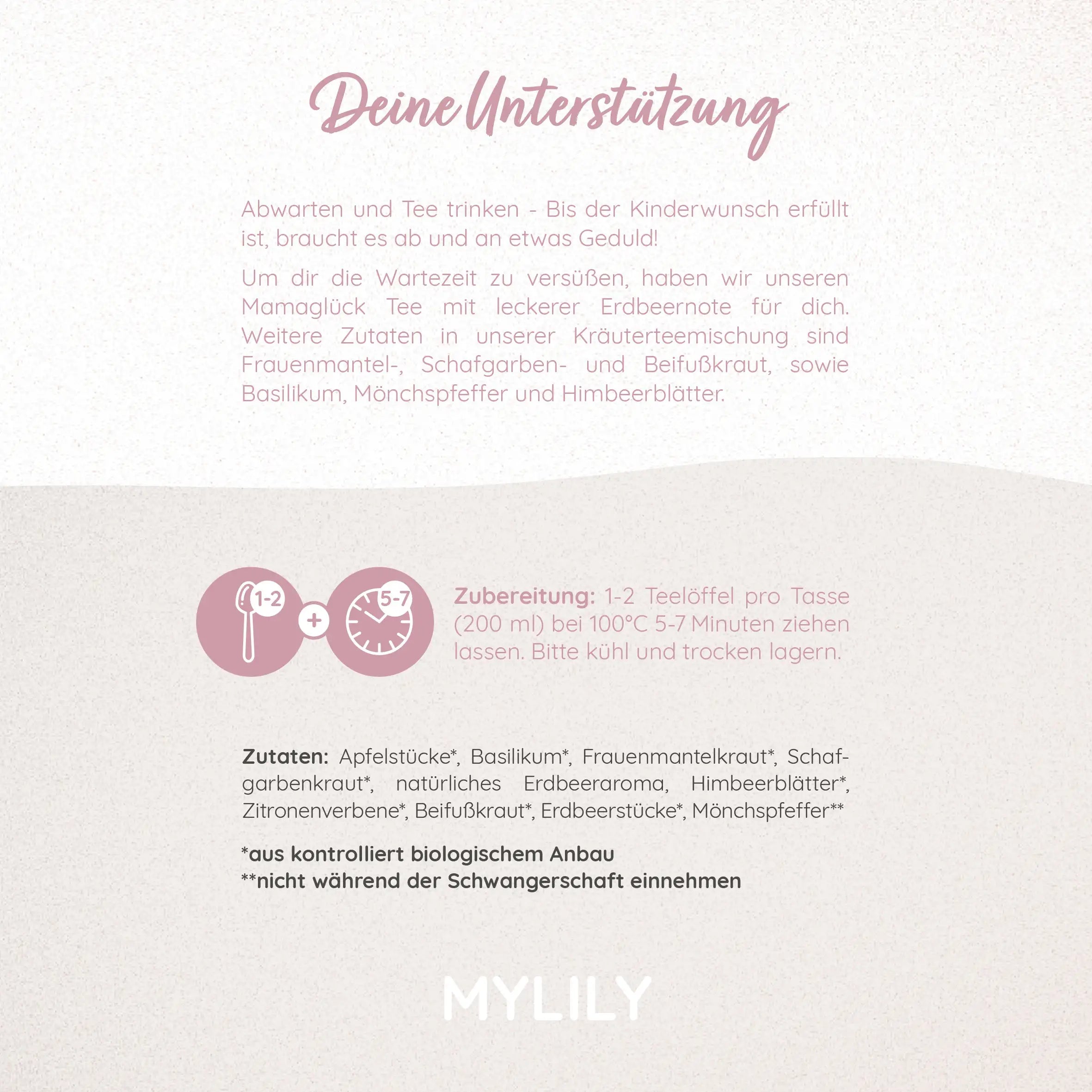 Deine Unterstützung. Der Mamaglück Tee von MYLILY ist ideal um diene Wartezeit zu versüßen. Zur Zubereitung 1-2 Teelöffel pro Tasse bei 100°C 5-7 Minuten ziehen lasse. Auf kühle und trockene Lagerung achten.